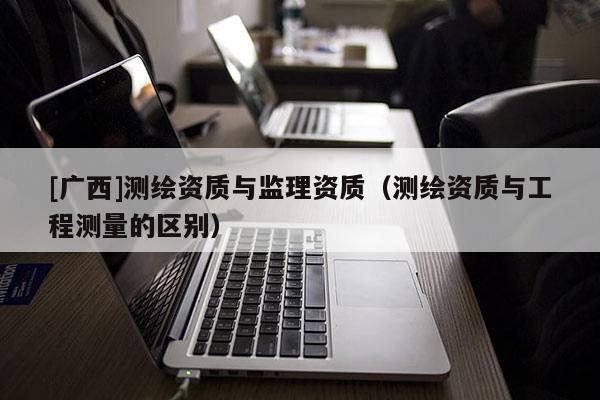 [廣西]測繪資質(zhì)與監(jiān)理資質(zhì)（測繪資質(zhì)與工程測量的區(qū)別）