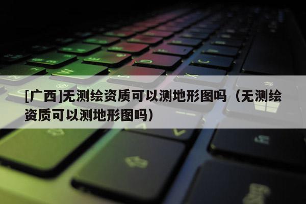 [廣西]無測繪資質(zhì)可以測地形圖嗎（無測繪資質(zhì)可以測地形圖嗎）