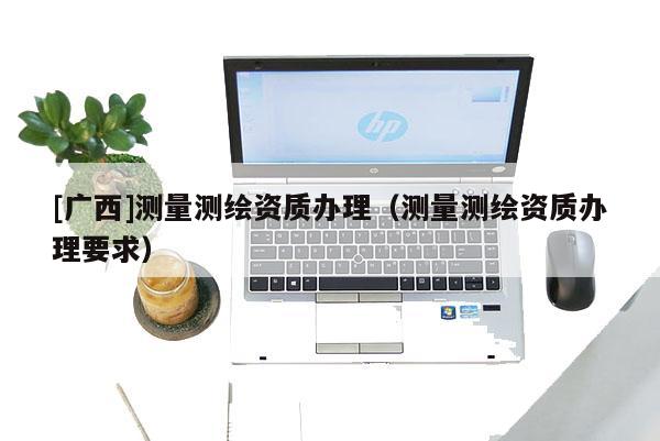 [廣西]測量測繪資質(zhì)辦理（測量測繪資質(zhì)辦理要求）