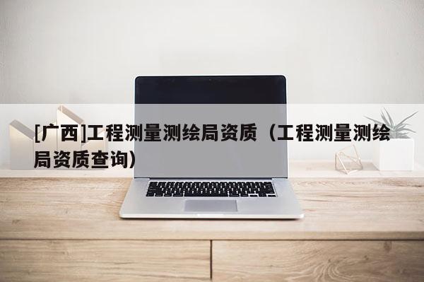 [廣西]工程測量測繪局資質(zhì)（工程測量測繪局資質(zhì)查詢）