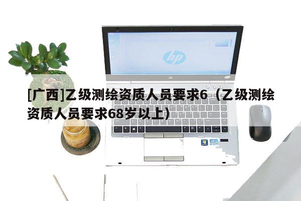 [廣西]乙級測繪資質(zhì)人員要求6（乙級測繪資質(zhì)人員要求68歲以上）