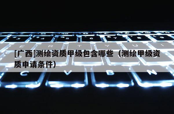 [廣西]測繪資質(zhì)甲級包含哪些（測繪甲級資質(zhì)申請條件）