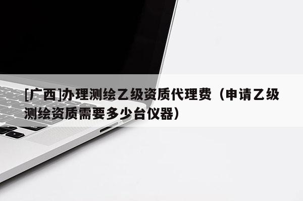 [廣西]辦理測繪乙級資質(zhì)代理費（申請乙級測繪資質(zhì)需要多少臺儀器）