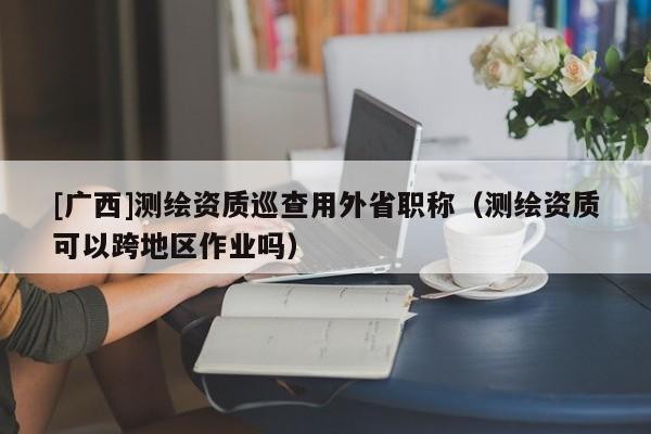[廣西]測繪資質(zhì)巡查用外省職稱（測繪資質(zhì)可以跨地區(qū)作業(yè)嗎）