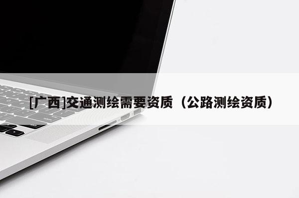 [廣西]交通測(cè)繪需要資質(zhì)（公路測(cè)繪資質(zhì)）