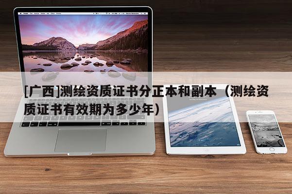 [廣西]測(cè)繪資質(zhì)證書分正本和副本（測(cè)繪資質(zhì)證書有效期為多少年）