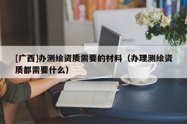 [廣西]辦測(cè)繪資質(zhì)需要的材料（辦理測(cè)繪資質(zhì)都需要什么）