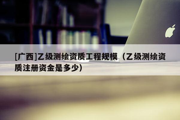 [廣西]乙級測繪資質(zhì)工程規(guī)模（乙級測繪資質(zhì)注冊資金是多少）