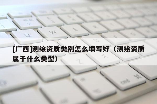 [廣西]測(cè)繪資質(zhì)類別怎么填寫(xiě)好（測(cè)繪資質(zhì)屬于什么類型）