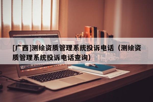 [廣西]測(cè)繪資質(zhì)管理系統(tǒng)投訴電話（測(cè)繪資質(zhì)管理系統(tǒng)投訴電話查詢）