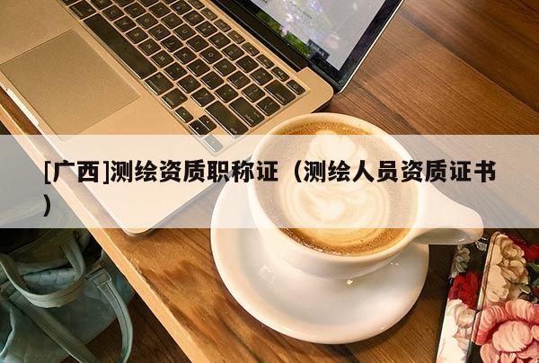 [廣西]測(cè)繪資質(zhì)職稱證（測(cè)繪人員資質(zhì)證書）