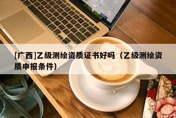 [廣西]乙級測繪資質證書好嗎（乙級測繪資質申報條件）