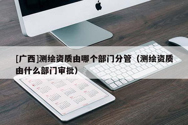 [廣西]測(cè)繪資質(zhì)由哪個(gè)部門分管（測(cè)繪資質(zhì)由什么部門審批）
