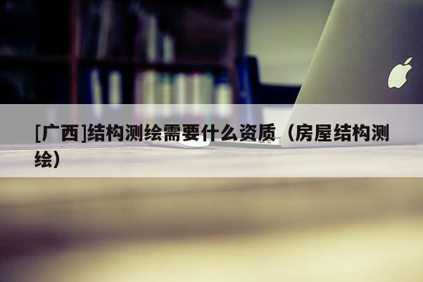 [廣西]結(jié)構(gòu)測(cè)繪需要什么資質(zhì)（房屋結(jié)構(gòu)測(cè)繪）