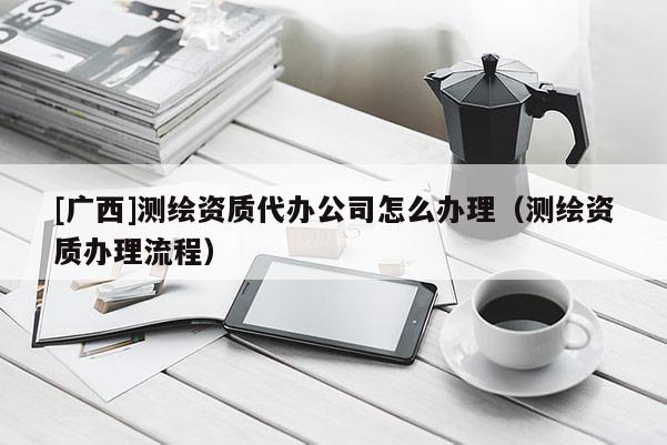 [廣西]測繪資質(zhì)代辦公司怎么辦理（測繪資質(zhì)辦理流程）