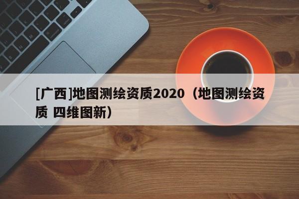 [廣西]地圖測繪資質(zhì)2020（地圖測繪資質(zhì) 四維圖新）