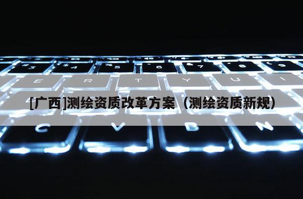 [廣西]測(cè)繪資質(zhì)改革方案（測(cè)繪資質(zhì)新規(guī)）