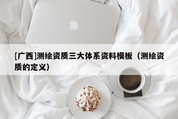 [廣西]測(cè)繪資質(zhì)三大體系資料模板（測(cè)繪資質(zhì)的定義）