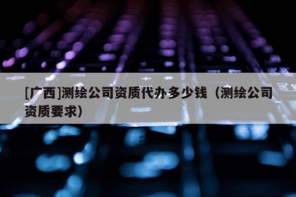 [廣西]測(cè)繪公司資質(zhì)代辦多少錢（測(cè)繪公司資質(zhì)要求）