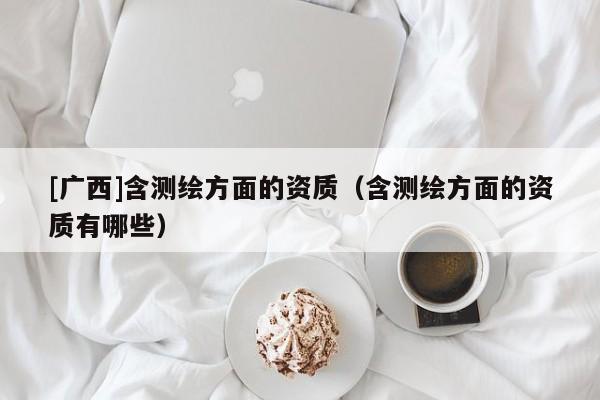 [廣西]含測(cè)繪方面的資質(zhì)（含測(cè)繪方面的資質(zhì)有哪些）