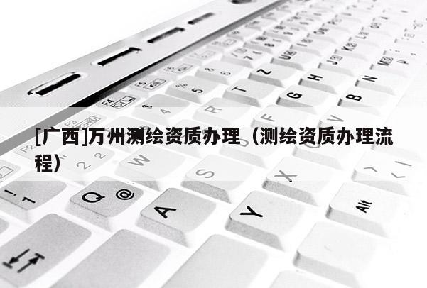 [廣西]萬州測繪資質辦理（測繪資質辦理流程）