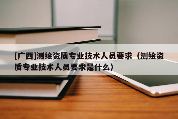 [廣西]測(cè)繪資質(zhì)專業(yè)技術(shù)人員要求（測(cè)繪資質(zhì)專業(yè)技術(shù)人員要求是什么）