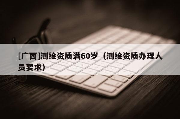 [廣西]測繪資質滿60歲（測繪資質辦理人員要求）