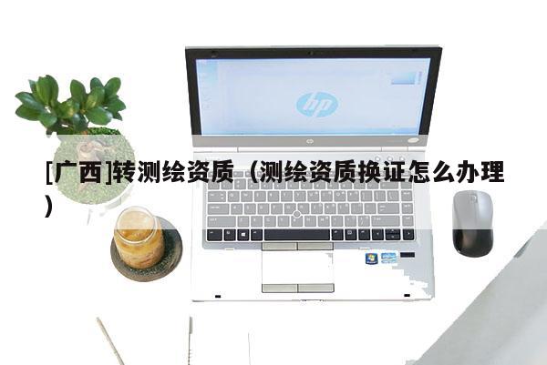 [廣西]轉(zhuǎn)測繪資質(zhì)（測繪資質(zhì)換證怎么辦理）