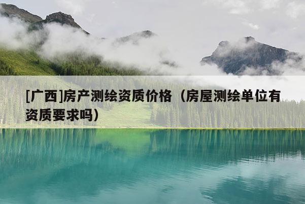 [廣西]房產(chǎn)測繪資質價格（房屋測繪單位有資質要求嗎）