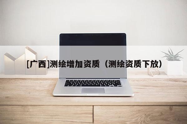 [廣西]測繪增加資質(zhì)（測繪資質(zhì)下放）