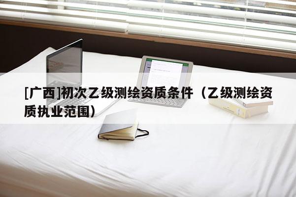 [廣西]初次乙級測繪資質(zhì)條件（乙級測繪資質(zhì)執(zhí)業(yè)范圍）