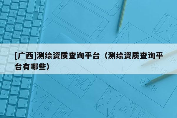 [廣西]測繪資質(zhì)查詢平臺（測繪資質(zhì)查詢平臺有哪些）