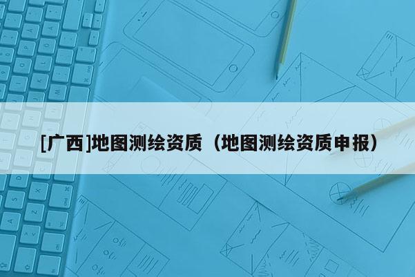 [廣西]地圖測(cè)繪資質(zhì)（地圖測(cè)繪資質(zhì)申報(bào)）