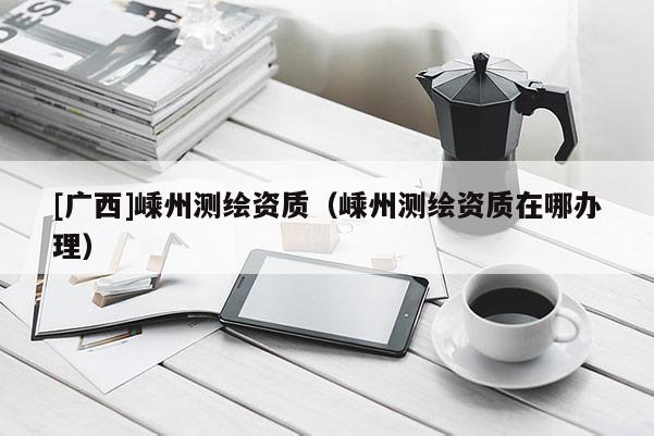[廣西]嵊州測繪資質(zhì)（嵊州測繪資質(zhì)在哪辦理）
