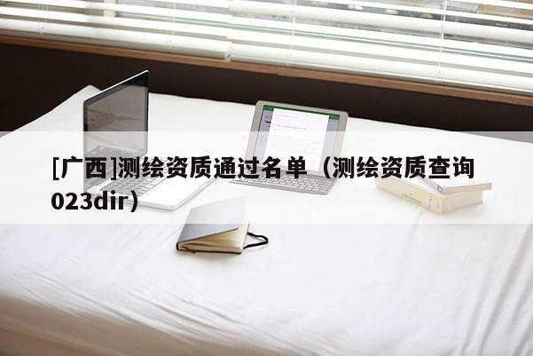 [廣西]測(cè)繪資質(zhì)通過名單（測(cè)繪資質(zhì)查詢 023dir）