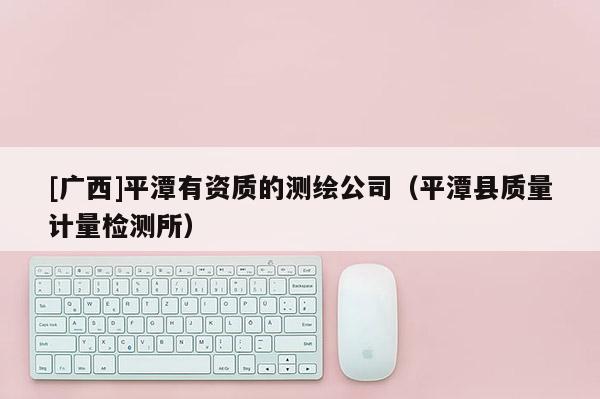 [廣西]平潭有資質(zhì)的測(cè)繪公司（平潭縣質(zhì)量計(jì)量檢測(cè)所）