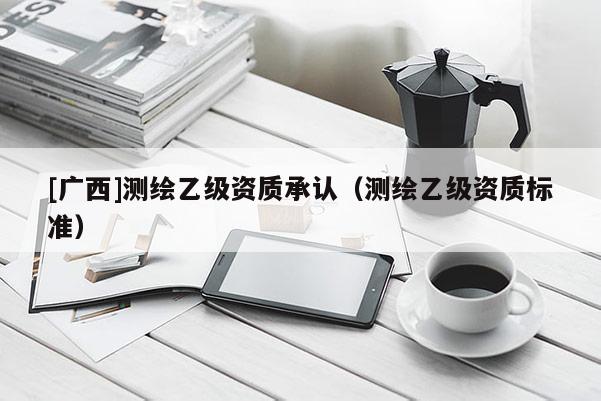[廣西]測(cè)繪乙級(jí)資質(zhì)承認(rèn)（測(cè)繪乙級(jí)資質(zhì)標(biāo)準(zhǔn)）