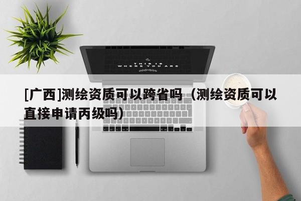 [廣西]測(cè)繪資質(zhì)可以跨省嗎（測(cè)繪資質(zhì)可以直接申請(qǐng)丙級(jí)嗎）