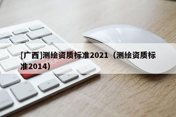 [廣西]測繪資質(zhì)標準2021（測繪資質(zhì)標準2014）