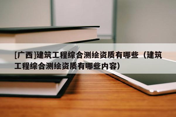 [廣西]建筑工程綜合測(cè)繪資質(zhì)有哪些（建筑工程綜合測(cè)繪資質(zhì)有哪些內(nèi)容）