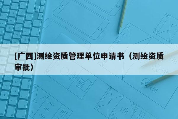 [廣西]測(cè)繪資質(zhì)管理單位申請(qǐng)書(shū)（測(cè)繪資質(zhì)審批）