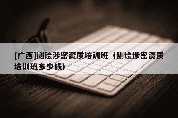 [廣西]測繪涉密資質(zhì)培訓(xùn)班（測繪涉密資質(zhì)培訓(xùn)班多少錢）