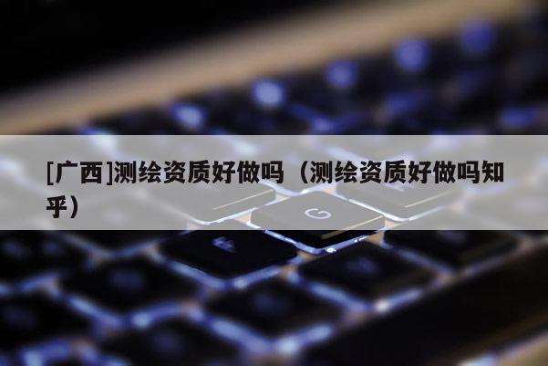 [廣西]測繪資質(zhì)好做嗎（測繪資質(zhì)好做嗎知乎）