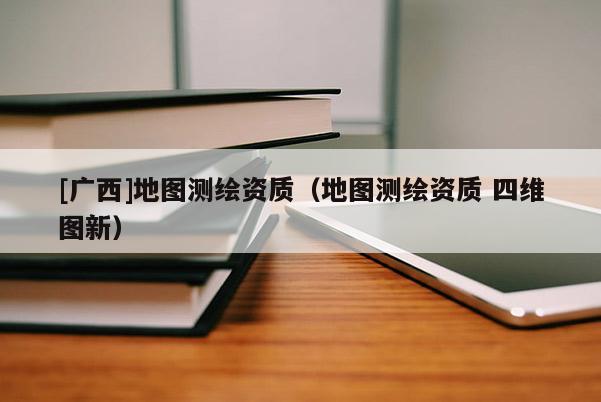 [廣西]地圖測繪資質(zhì)（地圖測繪資質(zhì) 四維圖新）