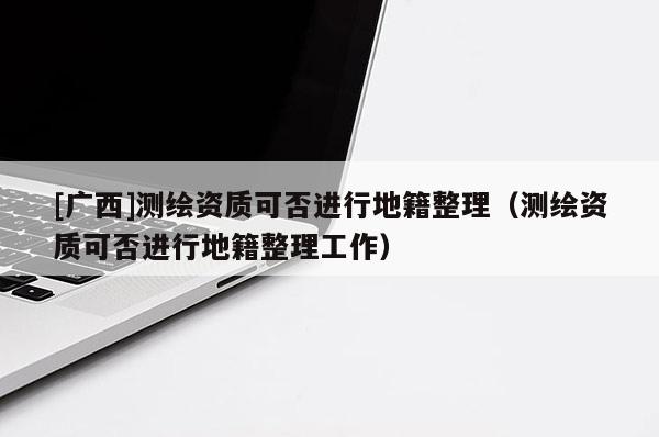 [廣西]測繪資質(zhì)可否進(jìn)行地籍整理（測繪資質(zhì)可否進(jìn)行地籍整理工作）