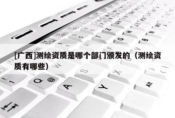 [廣西]測繪資質(zhì)是哪個(gè)部門頒發(fā)的（測繪資質(zhì)有哪些）