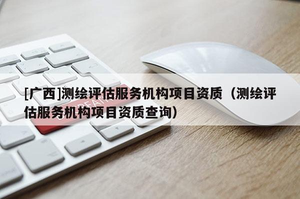 [廣西]測繪評估服務機構項目資質(zhì)（測繪評估服務機構項目資質(zhì)查詢）
