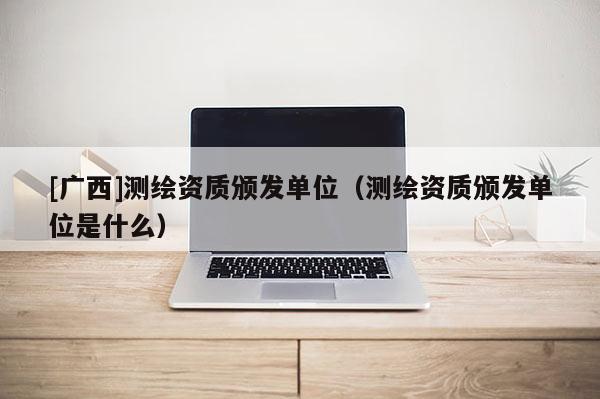 [廣西]測(cè)繪資質(zhì)頒發(fā)單位（測(cè)繪資質(zhì)頒發(fā)單位是什么）