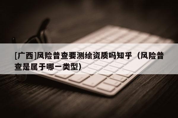 [廣西]風(fēng)險普查要測繪資質(zhì)嗎知乎（風(fēng)險普查是屬于哪一類型）