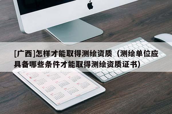 [廣西]怎樣才能取得測繪資質(zhì)（測繪單位應(yīng)具備哪些條件才能取得測繪資質(zhì)證書）
